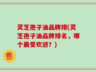 灵芝孢子油品牌排(灵芝孢子油品牌排名，哪个最受欢迎？)