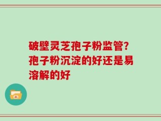 破壁灵芝孢子粉监管？孢子粉沉淀的好还是易溶解的好