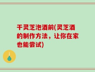 干灵芝泡酒前(灵芝酒的制作方法，让你在家也能尝试)