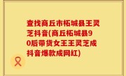 查找商丘市柘城县王灵芝抖音(商丘柘城县90后带货女王王灵芝成抖音爆款成网红)