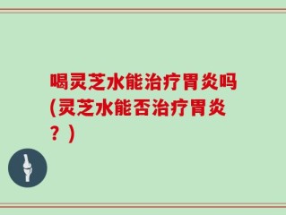 喝灵芝水能治疗胃炎吗(灵芝水能否治疗胃炎？)