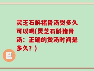 灵芝石斛猪骨汤煲多久可以喝(灵芝石斛猪骨汤：正确的煲汤时间是多久？)