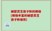 破壁灵芝孢子粉的规格(规格丰富的破壁灵芝孢子粉推荐)