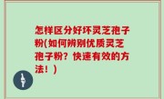 怎样区分好坏灵芝孢子粉(如何辨别优质灵芝孢子粉？快速有效的方法！)