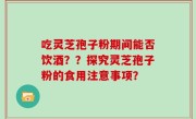 吃灵芝孢子粉期间能否饮酒？？探究灵芝孢子粉的食用注意事项？