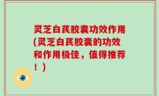 灵芝白芪胶囊功效作用(灵芝白芪胶囊的功效和作用极佳，值得推荐！)