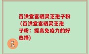 百洪堂富硒灵芝孢子粉 (百洪堂富硒灵芝孢子粉：提高免疫力的好选择)