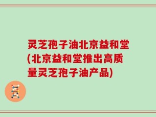 灵芝孢子油北京益和堂(北京益和堂推出高质量灵芝孢子油产品)