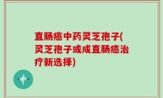直肠癌中药灵芝孢子(灵芝孢子或成直肠癌治疗新选择)