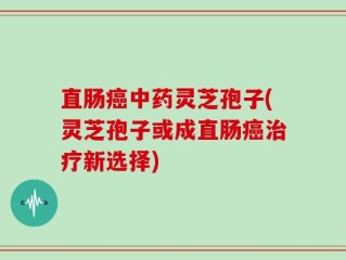 直肠癌中药灵芝孢子(灵芝孢子或成直肠癌治疗新选择)