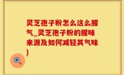 灵芝孢子粉怎么这么腥气_灵芝孢子粉的腥味来源及如何减轻其气味)