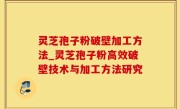灵芝孢子粉破壁加工方法_灵芝孢子粉高效破壁技术与加工方法研究