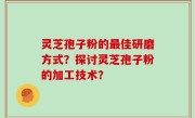 灵芝孢子粉的最佳研磨方式？探讨灵芝孢子粉的加工技术？
