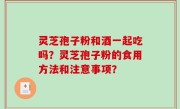 灵芝孢子粉和酒一起吃吗？灵芝孢子粉的食用方法和注意事项？