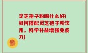灵芝孢子粉喝什么好(如何搭配灵芝孢子粉饮用，科学补益增强免疫力)