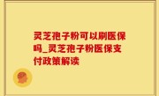 灵芝孢子粉可以刷医保吗_灵芝孢子粉医保支付政策解读