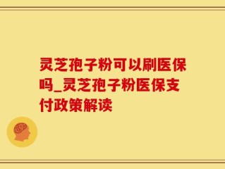 灵芝孢子粉可以刷医保吗_灵芝孢子粉医保支付政策解读