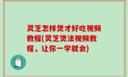 灵芝怎样煲才好吃视频教程(灵芝煲法视频教程，让你一学就会)