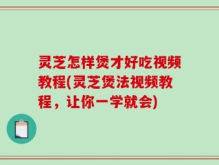 灵芝怎样煲才好吃视频教程(灵芝煲法视频教程，让你一学就会)