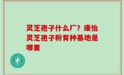 灵芝孢子什么厂？康怡灵芝孢子粉育种基地是哪里