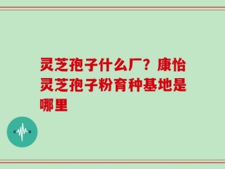 灵芝孢子什么厂？康怡灵芝孢子粉育种基地是哪里