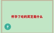 怀孕了吃的灵芝是什么