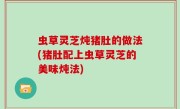 虫草灵芝炖猪肚的做法(猪肚配上虫草灵芝的美味炖法)