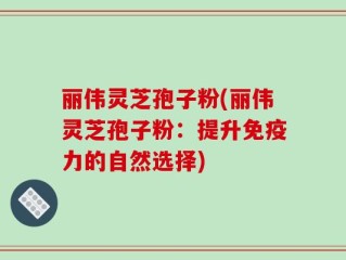 丽伟灵芝孢子粉(丽伟灵芝孢子粉：提升免疫力的自然选择)