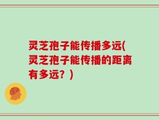 灵芝孢子能传播多远(灵芝孢子能传播的距离有多远？)
