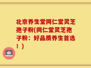 北京养生堂同仁堂灵芝孢子粉(同仁堂灵芝孢子粉：好品质养生首选！)