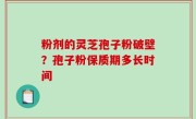 粉剂的灵芝孢子粉破壁？孢子粉保质期多长时间