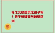 咏之元破壁灵芝孢子粉？孢子粉破壳与破壁区别