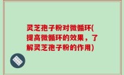 灵芝孢子粉对微循环(提高微循环的效果，了解灵芝孢子粉的作用)