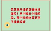 灵芝孢子油的正确吃法图片？早中晚三个时间段，那个时间吃灵芝孢子油比较好
