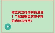破壁灵芝孢子粉能量源？了解破壁灵芝孢子粉的功效与作用？