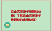 森山灵芝孢子粉颗粒价格？了解森山灵芝孢子粉颗粒的市场价格？