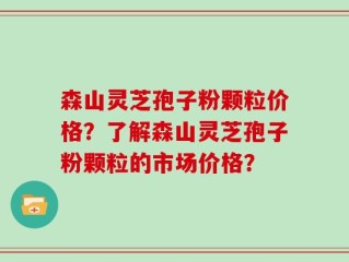 森山灵芝孢子粉颗粒价格？了解森山灵芝孢子粉颗粒的市场价格？