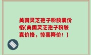 美国灵芝孢子粉胶囊价格(美国灵芝孢子粉胶囊价格，惊喜降价！)