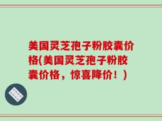 美国灵芝孢子粉胶囊价格(美国灵芝孢子粉胶囊价格，惊喜降价！)