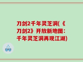 刀剑2千年灵芝洞(《刀剑2》开放新地图：千年灵芝洞再现江湖)