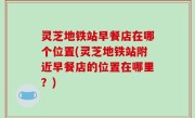 灵芝地铁站早餐店在哪个位置(灵芝地铁站附近早餐店的位置在哪里？)