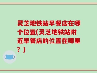 灵芝地铁站早餐店在哪个位置(灵芝地铁站附近早餐店的位置在哪里？)
