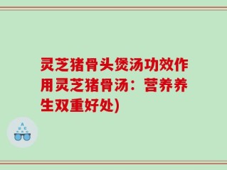 灵芝猪骨头煲汤功效作用灵芝猪骨汤：营养养生双重好处)