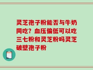 灵芝孢子粉能否与牛奶同吃？血压偏低可以吃三七粉和灵芝粉吗灵芝破壁孢子粉