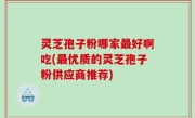 灵芝孢子粉哪家最好啊吃(最优质的灵芝孢子粉供应商推荐)