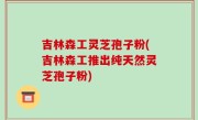 吉林森工灵芝孢子粉(吉林森工推出纯天然灵芝孢子粉)