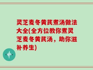 灵芝麦冬黄芪煮汤做法大全(全方位教你煮灵芝麦冬黄芪汤，助你滋补养生)
