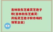 吉林敖东芝甫灵芝孢子粉(吉林敖东芝甫灵：开拓灵芝孢子粉市场的领军企业)