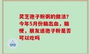 灵芝孢子粉粥的做法？今年5月份脑出血，脑梗，朋友送孢子粉是否可以吃吗