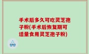 手术后多久可吃灵芝孢子粉(手术后恢复期可适量食用灵芝孢子粉)